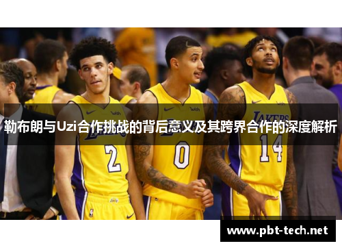 勒布朗与Uzi合作挑战的背后意义及其跨界合作的深度解析
